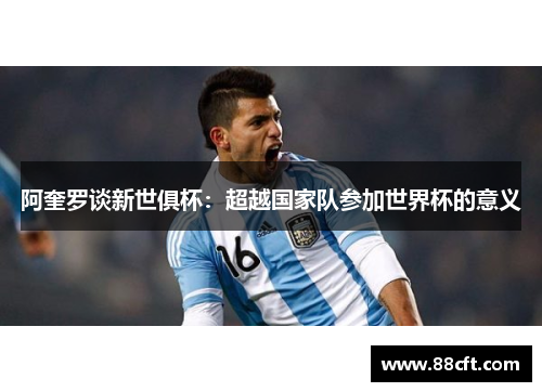 阿奎罗谈新世俱杯：超越国家队参加世界杯的意义