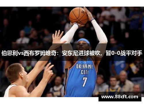 伯恩利vs西布罗姆维奇：安东尼进球被吹，暂0-0战平对手